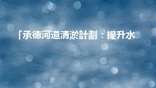 「承德河道清淤計劃：提升水質(zhì)，保護生態(tài)，構(gòu)建美麗流域」